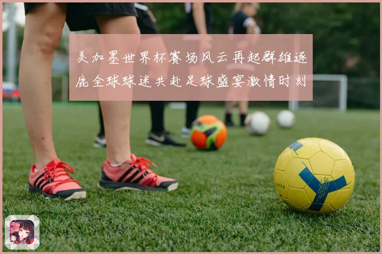 美加墨世界杯赛场风云再起群雄逐鹿全球球迷共赴足球盛宴激情时刻