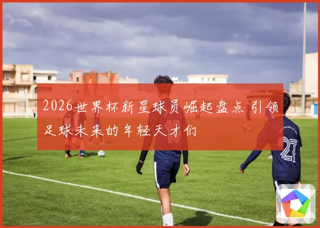2026世界杯新星球员崛起盘点 引领足球未来的年轻天才们