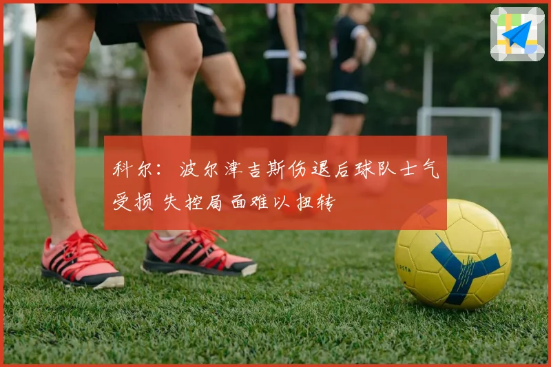 科尔：波尔津吉斯伤退后球队士气受损 失控局面难以扭转