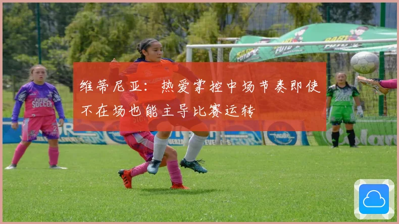 维蒂尼亚：热爱掌控中场节奏即使不在场也能主导比赛运转