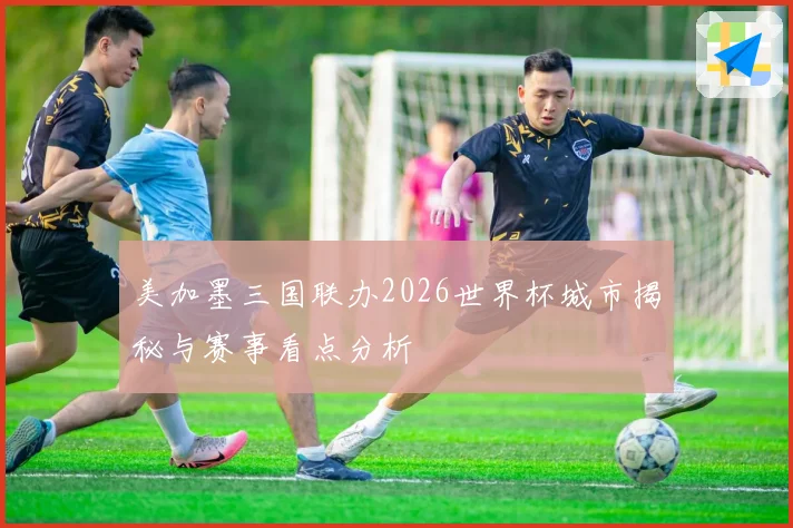 美加墨三国联办2026世界杯城市揭秘与赛事看点分析