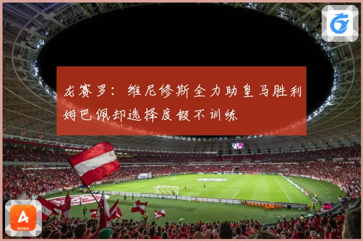 龙赛罗：维尼修斯全力助皇马胜利姆巴佩却选择度假不训练